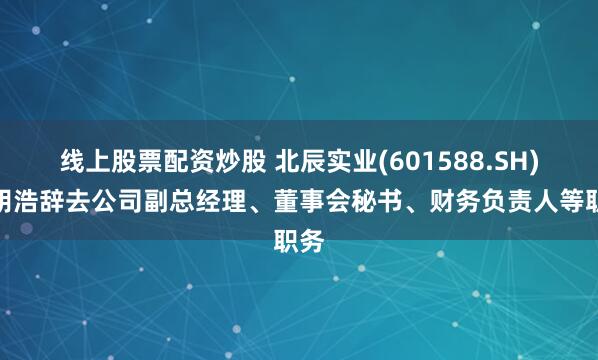 线上股票配资炒股 北辰实业(601588.SH)：胡浩辞去公司副总经理、董事会秘书、财务负责人等职务