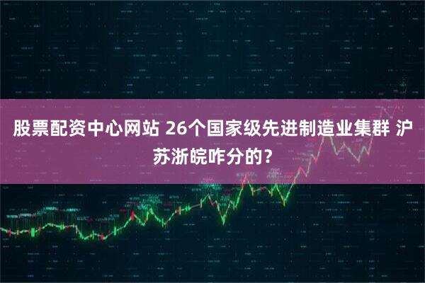 股票配资中心网站 26个国家级先进制造业集群 沪苏浙皖咋分的？