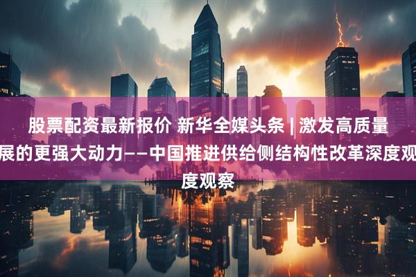 股票配资最新报价 新华全媒头条 | 激发高质量发展的更强大动力——中国推进供给侧结构性改革深度观察