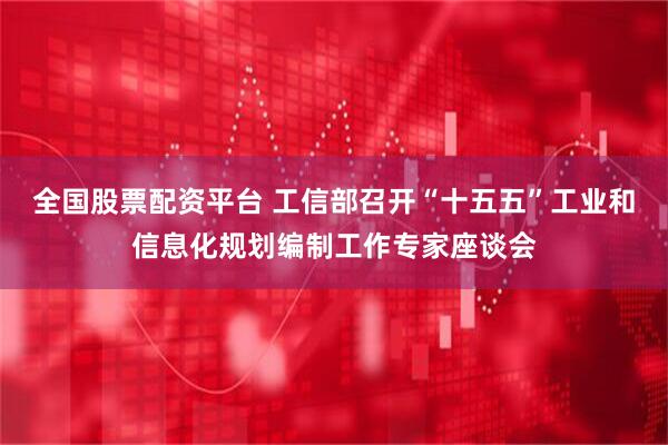 全国股票配资平台 工信部召开“十五五”工业和信息化规划编制工作专家座谈会