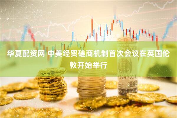 华夏配资网 中美经贸磋商机制首次会议在英国伦敦开始举行