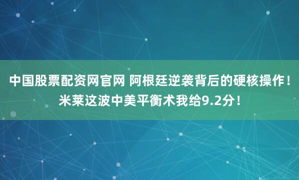 中国股票配资网官网 阿根廷逆袭背后的硬核操作!米莱这波中美平衡术我给9.2分!