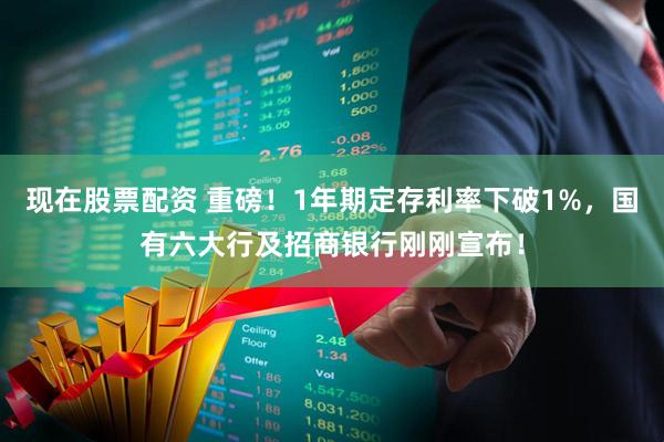 现在股票配资 重磅！1年期定存利率下破1%，国有六大行及招商银行刚刚宣布！