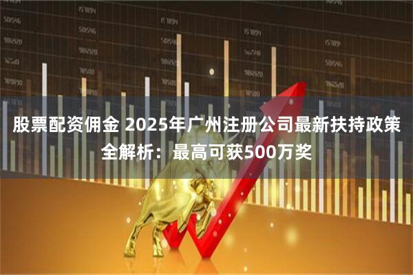 股票配资佣金 2025年广州注册公司最新扶持政策全解析：最高可获500万奖