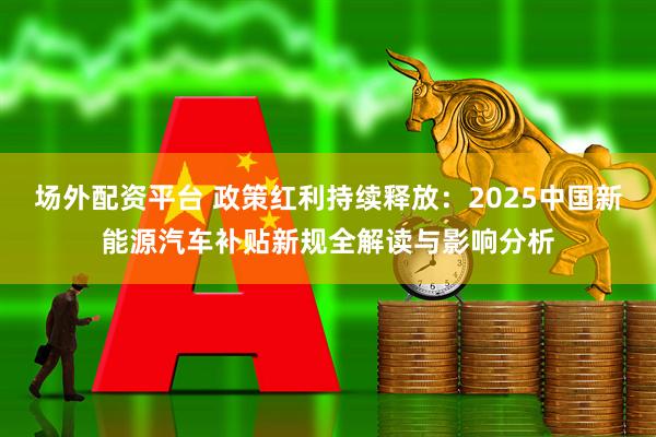 场外配资平台 政策红利持续释放：2025中国新能源汽车补贴新规全解读与影响分析
