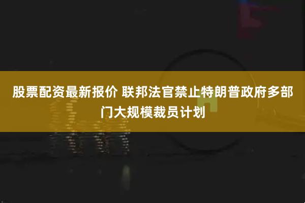 股票配资最新报价 联邦法官禁止特朗普政府多部门大规模裁员计划