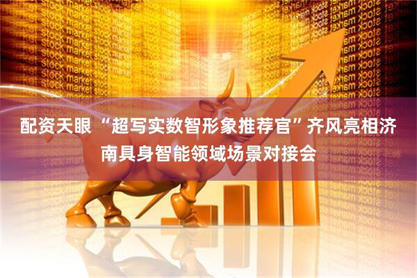 配资天眼 “超写实数智形象推荐官”齐风亮相济南具身智能领域场景对接会