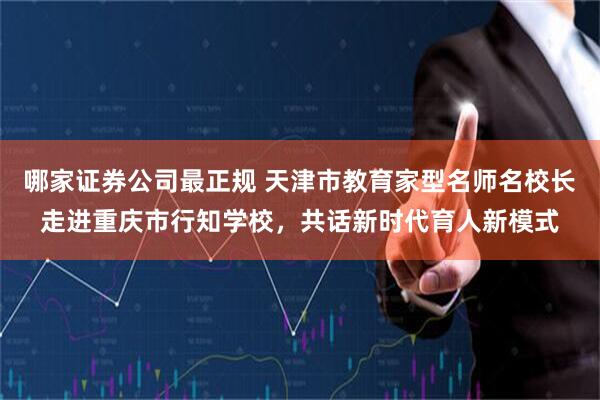 哪家证券公司最正规 天津市教育家型名师名校长走进重庆市行知学校，共话新时代育人新模式