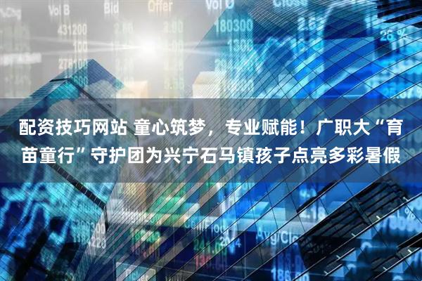 配资技巧网站 童心筑梦，专业赋能！广职大“育苗童行”守护团为兴宁石马镇孩子点亮多彩暑假