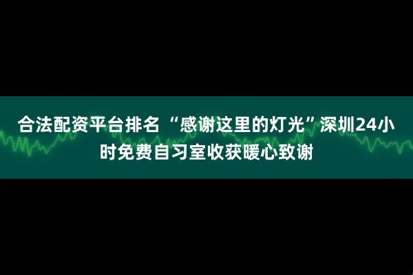 合法配资平台排名 “感谢这里的灯光”深圳24小时免费自习室收获暖心致谢