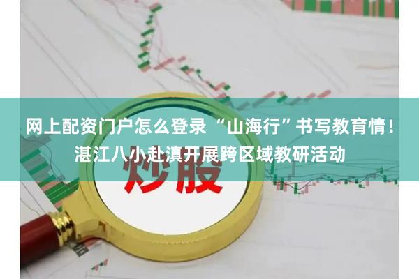 网上配资门户怎么登录 “山海行”书写教育情！湛江八小赴滇开展跨区域教研活动