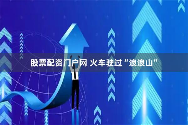 股票配资门户网 火车驶过“浪浪山”