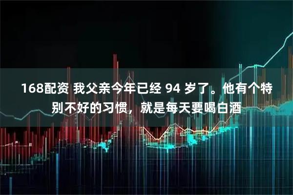168配资 我父亲今年已经 94 岁了。他有个特别不好的习惯，就是每天要喝白酒
