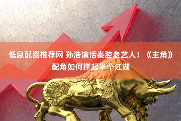 低息配资推荐网 孙浩演活秦腔老艺人！《主角》配角如何撑起半个江湖