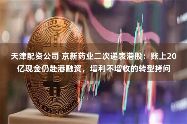 天津配资公司 京新药业二次递表港股：账上20亿现金仍赴港融资，增利不增收的转型拷问