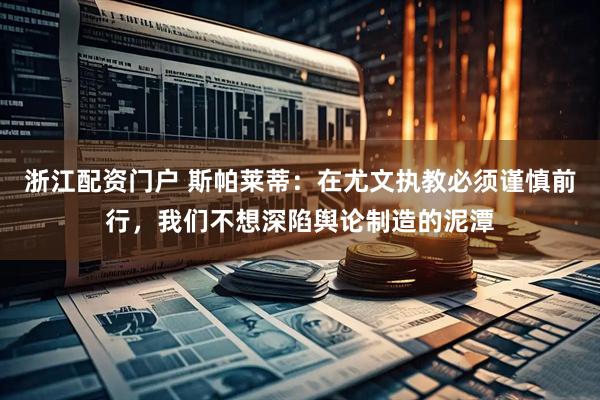 浙江配资门户 斯帕莱蒂：在尤文执教必须谨慎前行，我们不想深陷舆论制造的泥潭